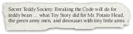 Secret Teddy Society: Breaking The Code will do for teddy bears what Toy Story did for Mr. Potato head, the green army men, and dinosaurs with tiny little arms. A book review.